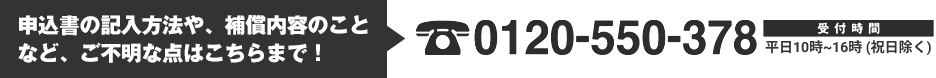 申込書の記入方法や、補償内容のことなど、ご不明な点はこちらまで！Tel.0120-550-378　受付時間：平日10時～16時（祝日除く）