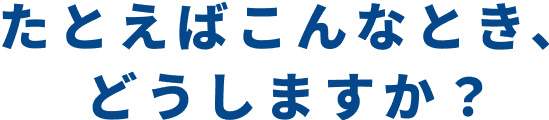 たとえばこんなとき、どうしますか？