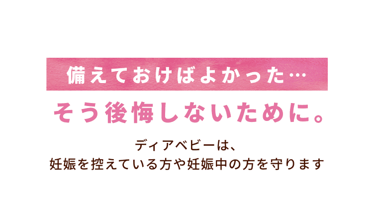 備えておけばよかった… そう後悔しないために。  ディアベビーは、妊娠を控えている方や妊娠中の方を守ります