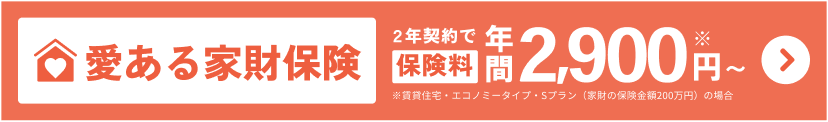 愛ある家財保険 ２年契約なら保険料年間2,900円※〜 ※賃貸住宅・エコノミータイプ・Sプラン（家財の保険金額200万円）の場合
